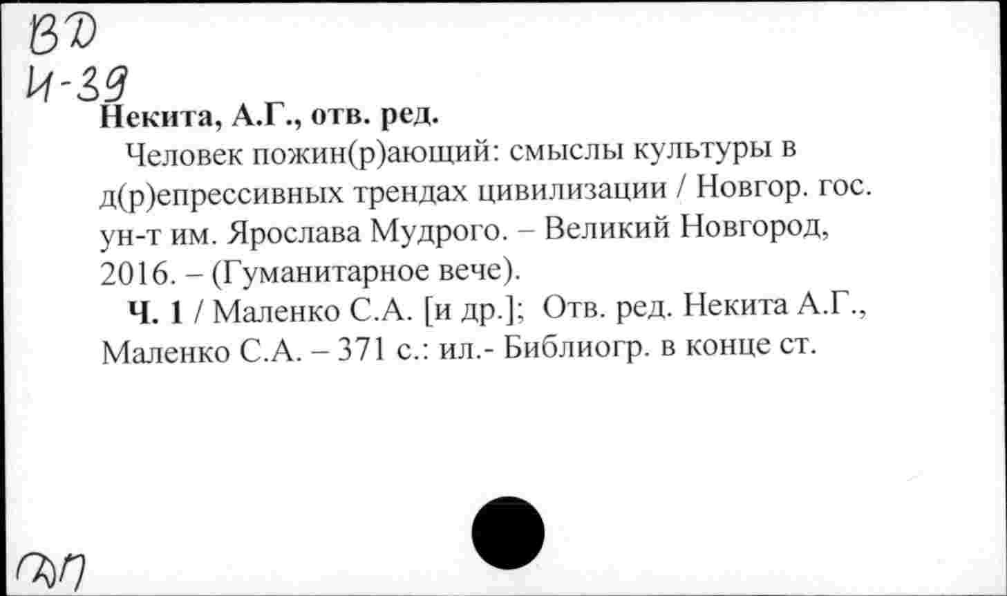 ﻿Некита, А.Г., отв. ред.
Человек пожин(р)ающий: смыслы культуры в д(р)епрессивных трендах цивилизации / Новгор. гос. ун-т им. Ярослава Мудрого. - Великий Новгород, 2016. - (Гуманитарное вече).
Ч. 1 / Маленко С.А. [и др.]; Отв. ред. Некита А.Г., Маленко С.А. - 371 с.: ил.- Библиогр. в конце ст.